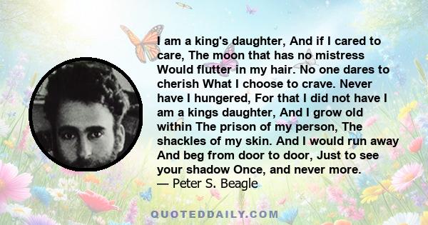 I am a king's daughter, And if I cared to care, The moon that has no mistress Would flutter in my hair. No one dares to cherish What I choose to crave. Never have I hungered, For that I did not have I am a kings