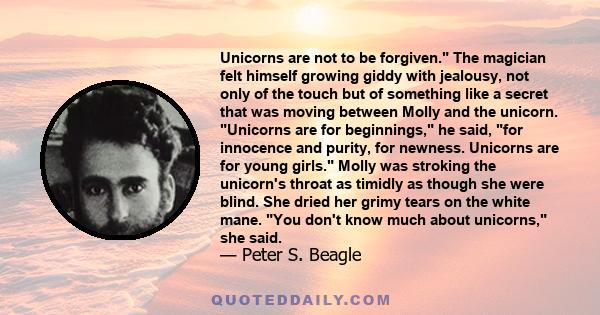 Unicorns are not to be forgiven. The magician felt himself growing giddy with jealousy, not only of the touch but of something like a secret that was moving between Molly and the unicorn. Unicorns are for beginnings, he