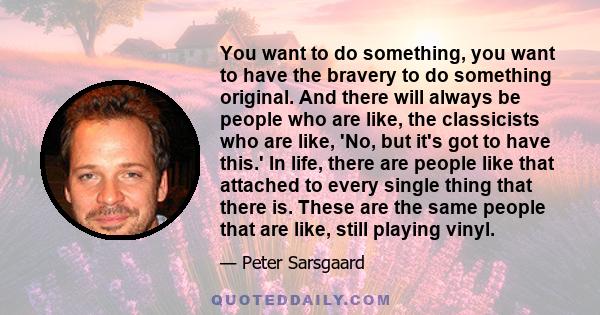 You want to do something, you want to have the bravery to do something original. And there will always be people who are like, the classicists who are like, 'No, but it's got to have this.' In life, there are people