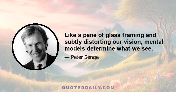 Like a pane of glass framing and subtly distorting our vision, mental models determine what we see.