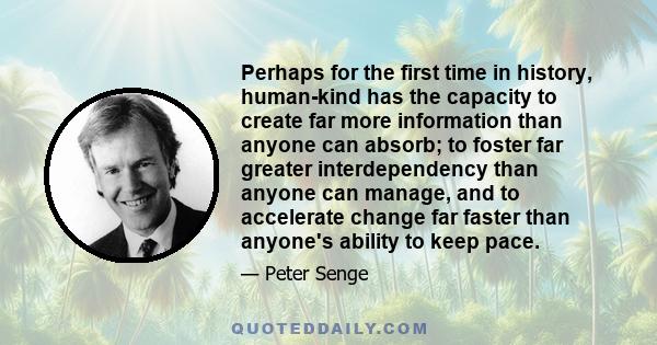 Perhaps for the first time in history, human-kind has the capacity to create far more information than anyone can absorb; to foster far greater interdependency than anyone can manage, and to accelerate change far faster