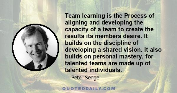 Team learning is the Process of aligning and developing the capacity of a team to create the results its members desire. It builds on the discipline of developing a shared vision. It also builds on personal mastery, for