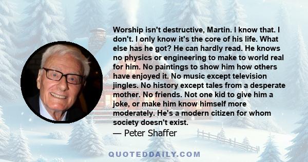 Worship isn't destructive, Martin. I know that. I don't. I only know it's the core of his life. What else has he got? He can hardly read. He knows no physics or engineering to make to world real for him. No paintings to