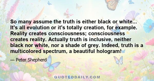 So many assume the truth is either black or white... It's all evolution or it's totally creation, for example. Reality creates consciousness; consciousness creates reality. Actually truth is inclusive, neither black nor