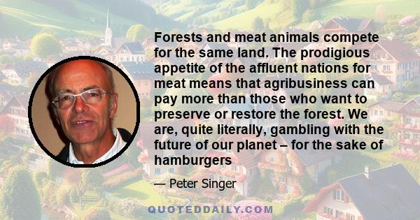 Forests and meat animals compete for the same land. The prodigious appetite of the affluent nations for meat means that agribusiness can pay more than those who want to preserve or restore the forest. We are, quite