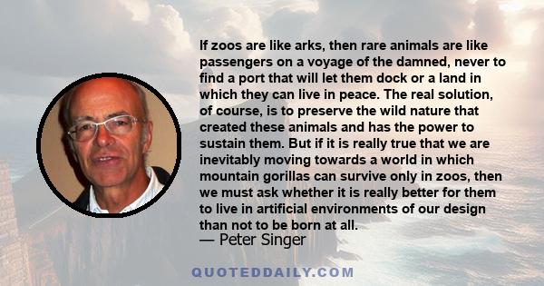 If zoos are like arks, then rare animals are like passengers on a voyage of the damned, never to find a port that will let them dock or a land in which they can live in peace. The real solution, of course, is to