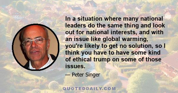 In a situation where many national leaders do the same thing and look out for national interests, and with an issue like global warming, you're likely to get no solution, so I think you have to have some kind of ethical