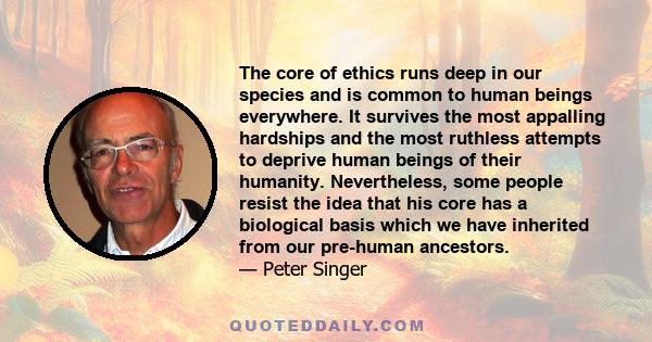 The core of ethics runs deep in our species and is common to human beings everywhere. It survives the most appalling hardships and the most ruthless attempts to deprive human beings of their humanity. Nevertheless, some