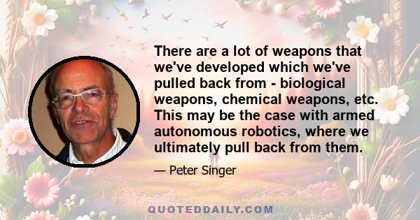 There are a lot of weapons that we've developed which we've pulled back from - biological weapons, chemical weapons, etc. This may be the case with armed autonomous robotics, where we ultimately pull back from them.