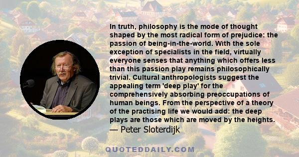 In truth, philosophy is the mode of thought shaped by the most radical form of prejudice: the passion of being-in-the-world. With the sole exception of specialists in the field, virtually everyone senses that anything