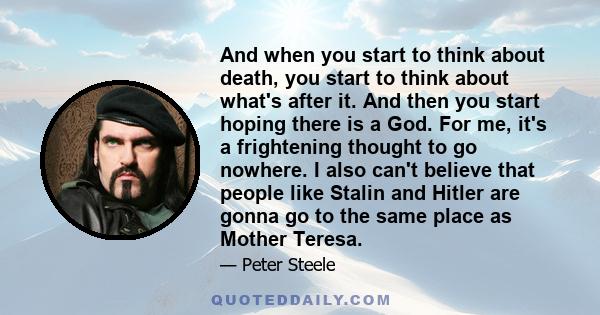 And when you start to think about death, you start to think about what's after it. And then you start hoping there is a God. For me, it's a frightening thought to go nowhere. I also can't believe that people like Stalin