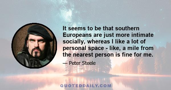 It seems to be that southern Europeans are just more intimate socially, whereas I like a lot of personal space - like, a mile from the nearest person is fine for me.
