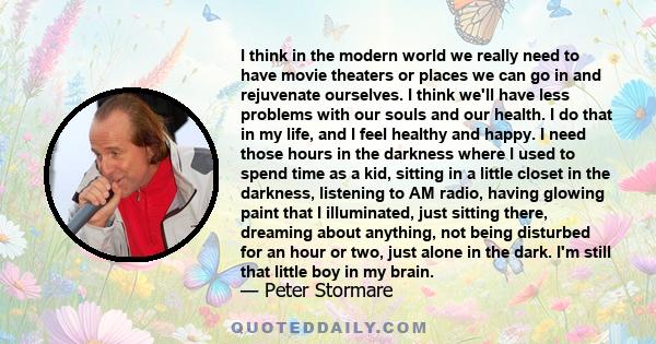 I think in the modern world we really need to have movie theaters or places we can go in and rejuvenate ourselves. I think we'll have less problems with our souls and our health. I do that in my life, and I feel healthy