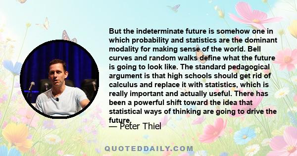 But the indeterminate future is somehow one in which probability and statistics are the dominant modality for making sense of the world. Bell curves and random walks define what the future is going to look like. The