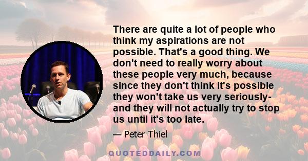There are quite a lot of people who think my aspirations are not possible. That's a good thing. We don't need to really worry about these people very much, because since they don't think it's possible they won't take us