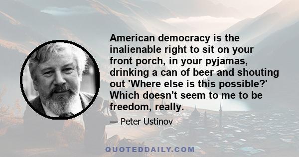 American democracy is the inalienable right to sit on your front porch, in your pyjamas, drinking a can of beer and shouting out 'Where else is this possible?' Which doesn't seem to me to be freedom, really.