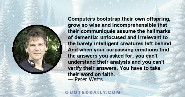 Computers bootstrap their own offspring, grow so wise and incomprehensible that their communiqués assume the hallmarks of dementia: unfocused and irrelevant to the barely-intelligent creatures left behind. And when your