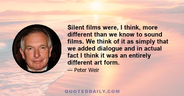 Silent films were, I think, more different than we know to sound films. We think of it as simply that we added dialogue and in actual fact I think it was an entirely different art form.