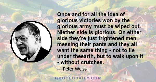 Once and for all the idea of glorious victories won by the glorious army must be wiped out. Niether side is glorious. On either side they're just frightened men messing their pants and they all want the same thing - not