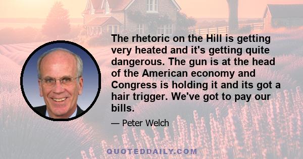 The rhetoric on the Hill is getting very heated and it's getting quite dangerous. The gun is at the head of the American economy and Congress is holding it and its got a hair trigger. We've got to pay our bills.