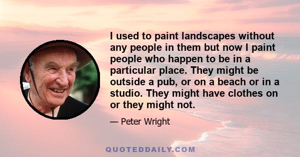 I used to paint landscapes without any people in them but now I paint people who happen to be in a particular place. They might be outside a pub, or on a beach or in a studio. They might have clothes on or they might