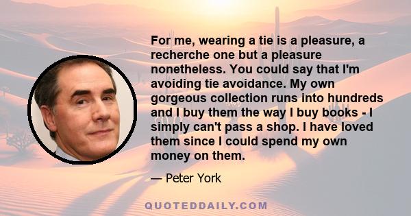 For me, wearing a tie is a pleasure, a recherche one but a pleasure nonetheless. You could say that I'm avoiding tie avoidance. My own gorgeous collection runs into hundreds and I buy them the way I buy books - I simply
