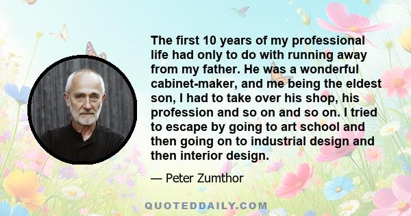 The first 10 years of my professional life had only to do with running away from my father. He was a wonderful cabinet-maker, and me being the eldest son, I had to take over his shop, his profession and so on and so on.