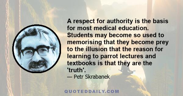 A respect for authority is the basis for most medical education. Students may become so used to memorising that they become prey to the illusion that the reason for learning to parrot lectures and textbooks is that they