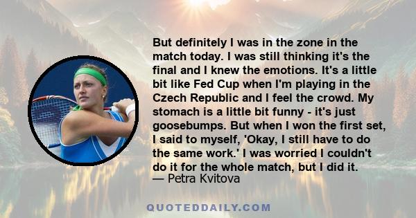 But definitely I was in the zone in the match today. I was still thinking it's the final and I knew the emotions. It's a little bit like Fed Cup when I'm playing in the Czech Republic and I feel the crowd. My stomach is