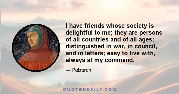 I have friends whose society is delightful to me; they are persons of all countries and of all ages; distinguished in war, in council, and in letters; easy to live with, always at my command.