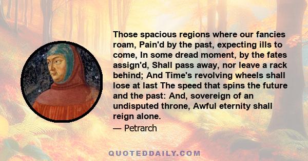 Those spacious regions where our fancies roam, Pain'd by the past, expecting ills to come, In some dread moment, by the fates assign'd, Shall pass away, nor leave a rack behind; And Time's revolving wheels shall lose at