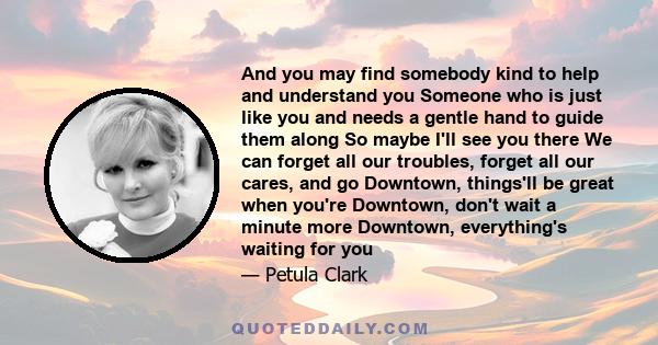 And you may find somebody kind to help and understand you Someone who is just like you and needs a gentle hand to guide them along So maybe I'll see you there We can forget all our troubles, forget all our cares, and go