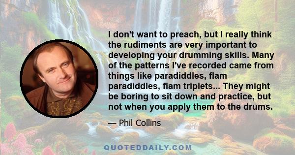 I don't want to preach, but I really think the rudiments are very important to developing your drumming skills. Many of the patterns I've recorded came from things like paradiddles, flam paradiddles, flam triplets...