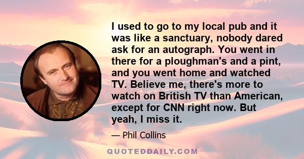 I used to go to my local pub and it was like a sanctuary, nobody dared ask for an autograph. You went in there for a ploughman's and a pint, and you went home and watched TV. Believe me, there's more to watch on British