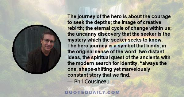 The journey of the hero is about the courage to seek the depths; the image of creative rebirth; the eternal cycle of change within us; the uncanny discovery that the seeker is the mystery which the seeker seeks to know.