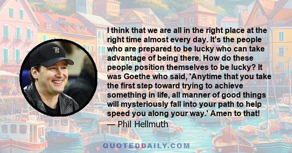 I think that we are all in the right place at the right time almost every day. It's the people who are prepared to be lucky who can take advantage of being there. How do these people position themselves to be lucky? It