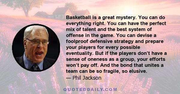 Basketball is a great mystery. You can do everything right. You can have the perfect mix of talent and the best system of offense in the game. You can devise a foolproof defensive strategy and prepare your players for