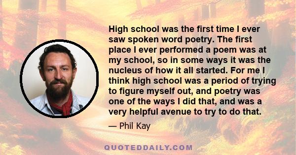 High school was the first time I ever saw spoken word poetry. The first place I ever performed a poem was at my school, so in some ways it was the nucleus of how it all started. For me I think high school was a period