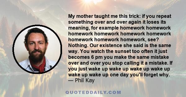 My mother taught me this trick: if you repeat something over and over again it loses its meaning, for example homework homework homework homework homework homework homework homework homework, see? Nothing. Our existence