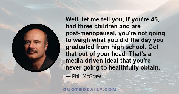 Well, let me tell you, if you're 45, had three children and are post-menopausal, you're not going to weigh what you did the day you graduated from high school. Get that out of your head. That's a media-driven ideal that