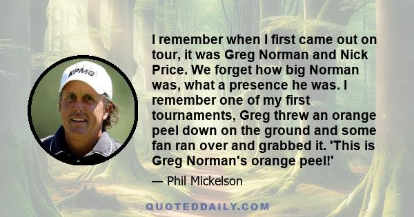 I remember when I first came out on tour, it was Greg Norman and Nick Price. We forget how big Norman was, what a presence he was. I remember one of my first tournaments, Greg threw an orange peel down on the ground and