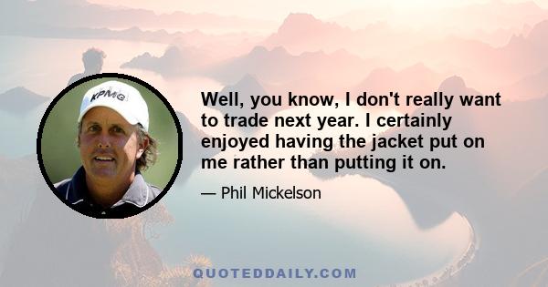 Well, you know, I don't really want to trade next year. I certainly enjoyed having the jacket put on me rather than putting it on.