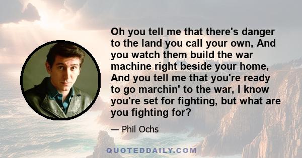 Oh you tell me that there's danger to the land you call your own, And you watch them build the war machine right beside your home, And you tell me that you're ready to go marchin' to the war, I know you're set for