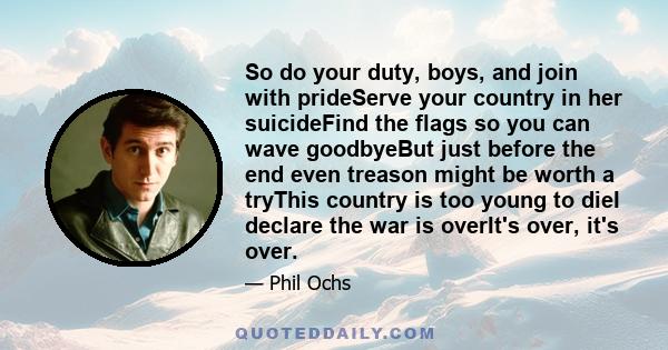 So do your duty, boys, and join with prideServe your country in her suicideFind the flags so you can wave goodbyeBut just before the end even treason might be worth a tryThis country is too young to dieI declare the war