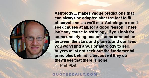 Astrology ... makes vague predictions that can always be adapted after the fact to fit observations, as we'll see. Astrologers don't seek causes at all, for a good reason: There isn't any cause to astrology. If you look
