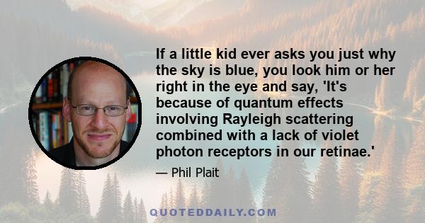 If a little kid ever asks you just why the sky is blue, you look him or her right in the eye and say, 'It's because of quantum effects involving Rayleigh scattering combined with a lack of violet photon receptors in our