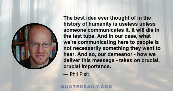 The best idea ever thought of in the history of humanity is useless unless someone communicates it. It will die in the test tube. And in our case, what we're communicating here to people is not necessarily something