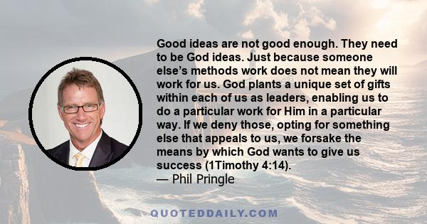 Good ideas are not good enough. They need to be God ideas. Just because someone else’s methods work does not mean they will work for us. God plants a unique set of gifts within each of us as leaders, enabling us to do a