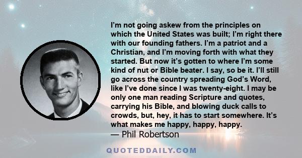 I’m not going askew from the principles on which the United States was built; I’m right there with our founding fathers. I’m a patriot and a Christian, and I’m moving forth with what they started. But now it’s gotten to