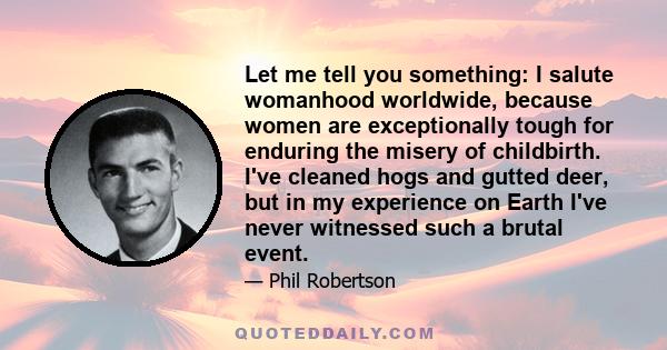Let me tell you something: I salute womanhood worldwide, because women are exceptionally tough for enduring the misery of childbirth. I've cleaned hogs and gutted deer, but in my experience on Earth I've never witnessed